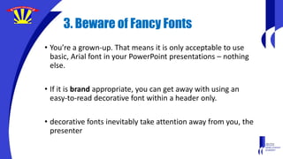 3. Beware of Fancy Fonts
• You’re a grown-up. That means it is only acceptable to use
basic, Arial font in your PowerPoint presentations – nothing
else.
• If it is brand appropriate, you can get away with using an
easy-to-read decorative font within a header only.
• decorative fonts inevitably take attention away from you, the
presenter
 