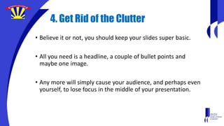 4. Get Rid of the Clutter
• Believe it or not, you should keep your slides super basic.
• All you need is a headline, a couple of bullet points and
maybe one image.
• Any more will simply cause your audience, and perhaps even
yourself, to lose focus in the middle of your presentation.
 