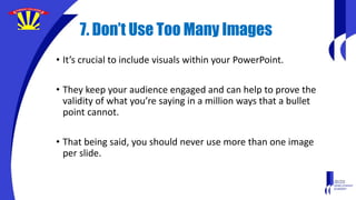 7. Don’t Use Too Many Images
• It’s crucial to include visuals within your PowerPoint.
• They keep your audience engaged and can help to prove the
validity of what you’re saying in a million ways that a bullet
point cannot.
• That being said, you should never use more than one image
per slide.
 
