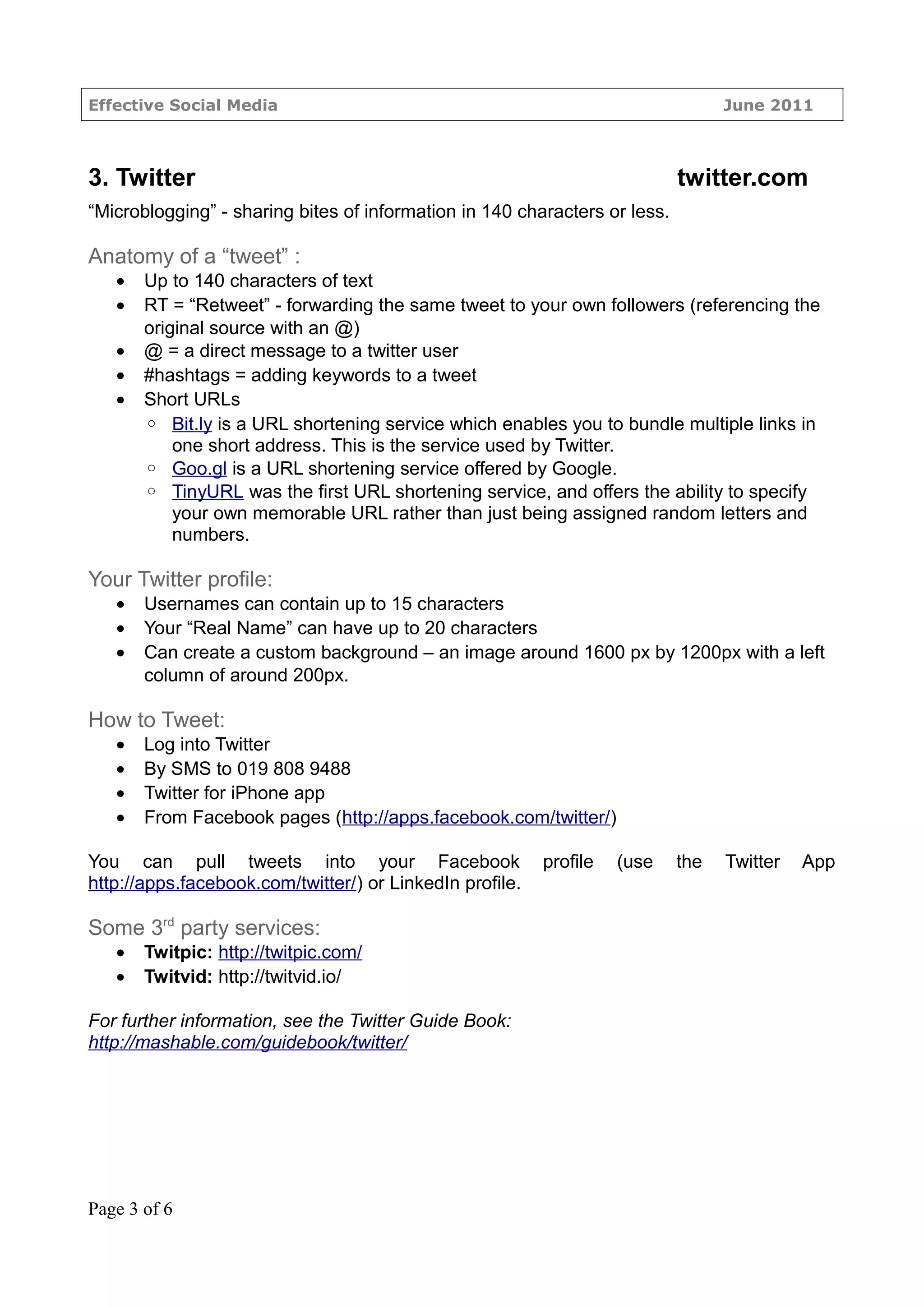 Effective Social Media                                                            June 2011



3. Twitter                                                                  twitter.com
“Microblogging” - sharing bites of information in 140 characters or less.

Anatomy of a “tweet” :
   •   Up to 140 characters of text
   •   RT = “Retweet” - forwarding the same tweet to your own followers (referencing the
       original source with an @)
   •   @ = a direct message to a twitter user
   •   #hashtags = adding keywords to a tweet
   •   Short URLs
       ◦ Bit.ly is a URL shortening service which enables you to bundle multiple links in
           one short address. This is the service used by Twitter.
       ◦ Goo.gl is a URL shortening service offered by Google.
       ◦ TinyURL was the first URL shortening service, and offers the ability to specify
           your own memorable URL rather than just being assigned random letters and
           numbers.

Your Twitter profile:
   •   Usernames can contain up to 15 characters
   •   Your “Real Name” can have up to 20 characters
   •   Can create a custom background – an image around 1600 px by 1200px with a left
       column of around 200px.

How to Tweet:
   •   Log into Twitter
   •   By SMS to 019 808 9488
   •   Twitter for iPhone app
   •   From Facebook pages (http://apps.facebook.com/twitter/)

You can pull tweets into your Facebook                    profile   (use    the   Twitter   App
http://apps.facebook.com/twitter/) or LinkedIn profile.

Some 3rd party services:
   •   Twitpic: http://twitpic.com/
   •   Twitvid: http://twitvid.io/

For further information, see the Twitter Guide Book:
http://mashable.com/guidebook/twitter/




Page 3 of 6
 