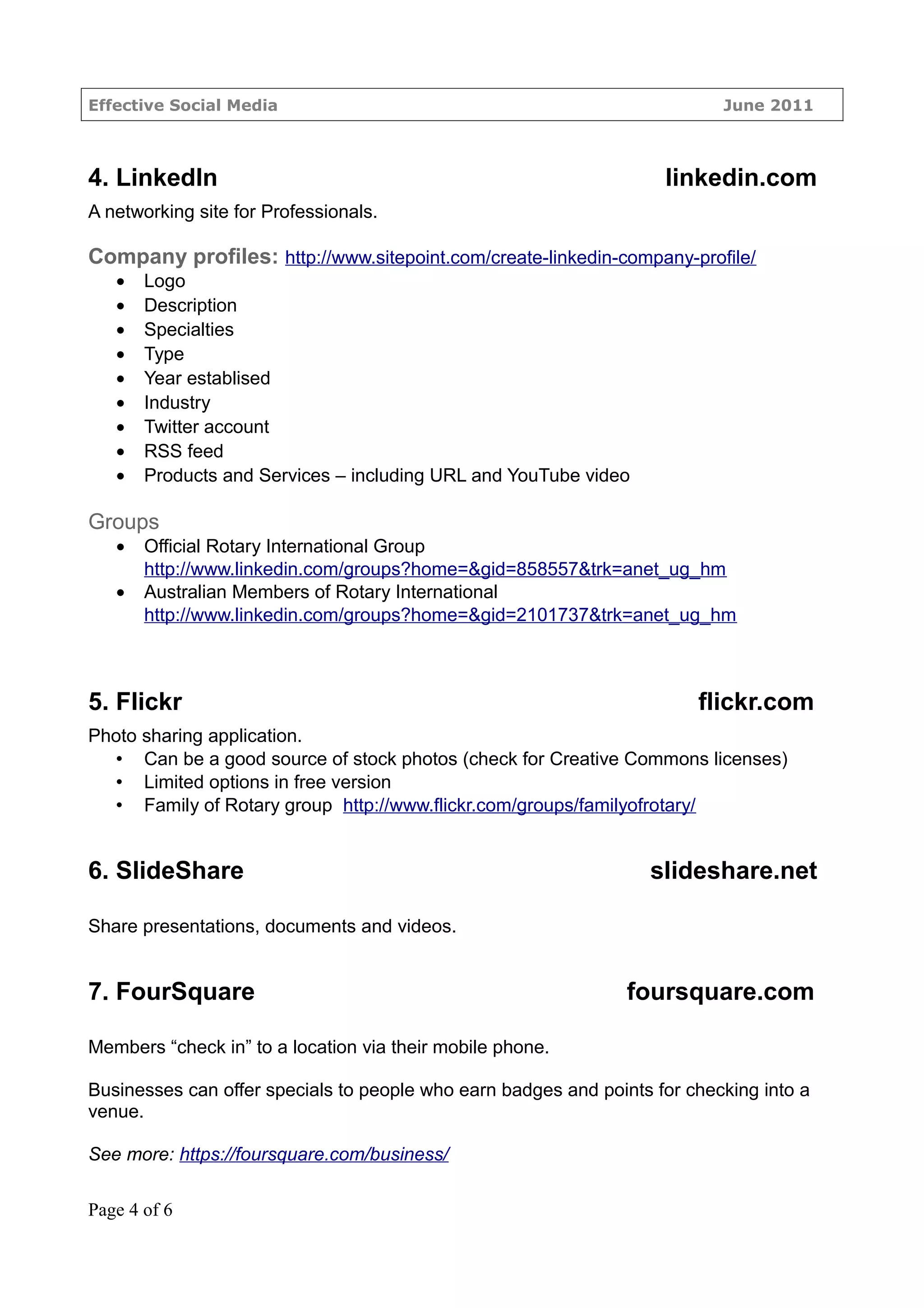 Effective Social Media                                                     June 2011



4. LinkedIn                                                         linkedin.com
A networking site for Professionals.

Company profiles: http://www.sitepoint.com/create-linkedin-company-profile/
   •   Logo
   •   Description
   •   Specialties
   •   Type
   •   Year establised
   •   Industry
   •   Twitter account
   •   RSS feed
   •   Products and Services – including URL and YouTube video

Groups
   •   Official Rotary International Group
       http://www.linkedin.com/groups?home=&gid=858557&trk=anet_ug_hm
   •   Australian Members of Rotary International
       http://www.linkedin.com/groups?home=&gid=2101737&trk=anet_ug_hm



5. Flickr                                                               flickr.com
Photo sharing application.
   • Can be a good source of stock photos (check for Creative Commons licenses)
   • Limited options in free version
   • Family of Rotary group http://www.flickr.com/groups/familyofrotary/


6. SlideShare                                                     slideshare.net

Share presentations, documents and videos.


7. FourSquare                                                   foursquare.com

Members “check in” to a location via their mobile phone.

Businesses can offer specials to people who earn badges and points for checking into a
venue.

See more: https://foursquare.com/business/

Page 4 of 6
 