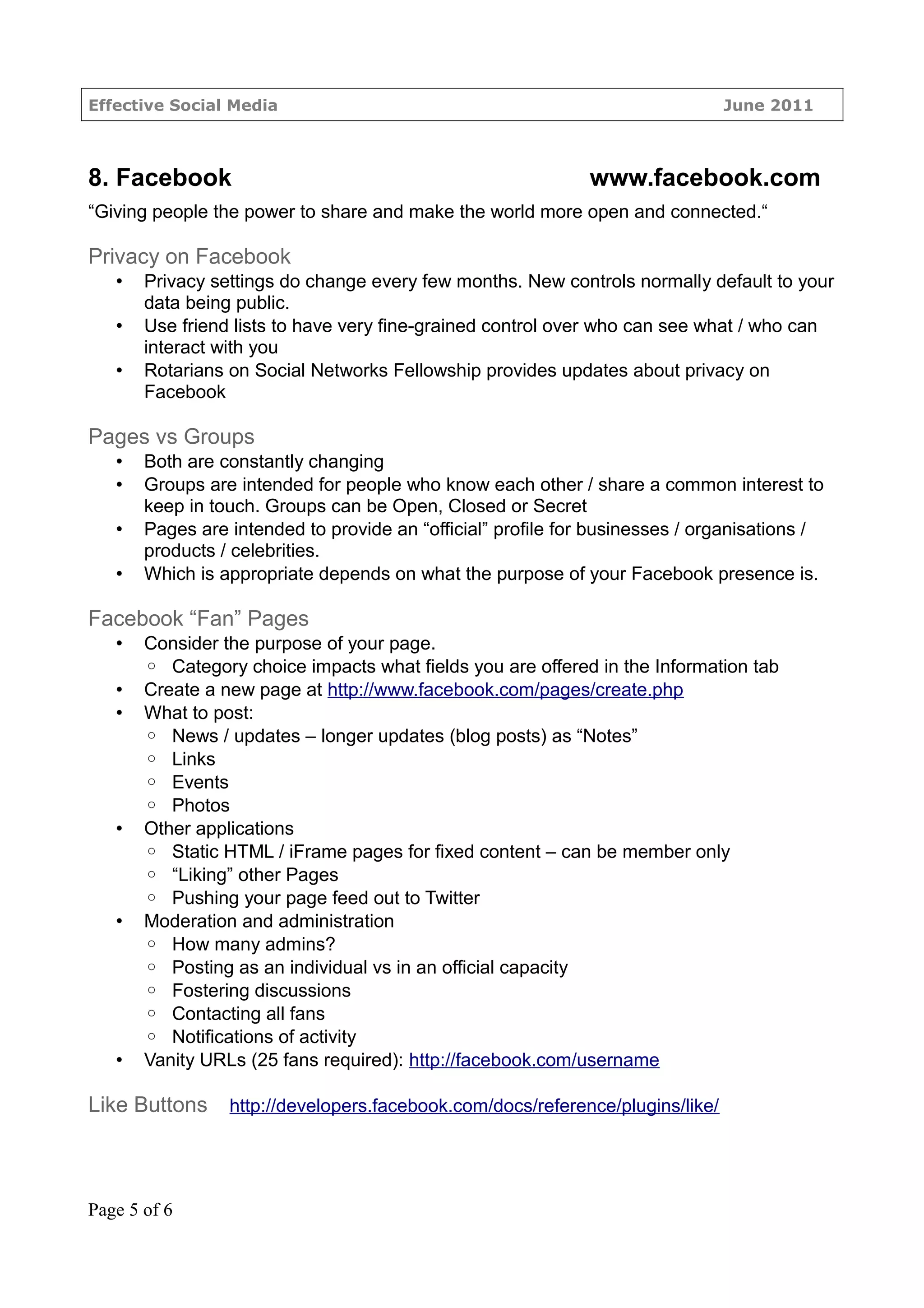 Effective Social Media                                                         June 2011



8. Facebook                                                   www.facebook.com
“Giving people the power to share and make the world more open and connected.“

Privacy on Facebook
   •   Privacy settings do change every few months. New controls normally default to your
       data being public.
   •   Use friend lists to have very fine-grained control over who can see what / who can
       interact with you
   •   Rotarians on Social Networks Fellowship provides updates about privacy on
       Facebook

Pages vs Groups
   •   Both are constantly changing
   •   Groups are intended for people who know each other / share a common interest to
       keep in touch. Groups can be Open, Closed or Secret
   •   Pages are intended to provide an “official” profile for businesses / organisations /
       products / celebrities.
   •   Which is appropriate depends on what the purpose of your Facebook presence is.

Facebook “Fan” Pages
   •   Consider the purpose of your page.
       ◦ Category choice impacts what fields you are offered in the Information tab
   •   Create a new page at http://www.facebook.com/pages/create.php
   •   What to post:
       ◦ News / updates – longer updates (blog posts) as “Notes”
       ◦ Links
       ◦ Events
       ◦ Photos
   •   Other applications
       ◦ Static HTML / iFrame pages for fixed content – can be member only
       ◦ “Liking” other Pages
       ◦ Pushing your page feed out to Twitter
   •   Moderation and administration
       ◦ How many admins?
       ◦ Posting as an individual vs in an official capacity
       ◦ Fostering discussions
       ◦ Contacting all fans
       ◦ Notifications of activity
   •   Vanity URLs (25 fans required): http://facebook.com/username

Like Buttons     http://developers.facebook.com/docs/reference/plugins/like/




Page 5 of 6
 