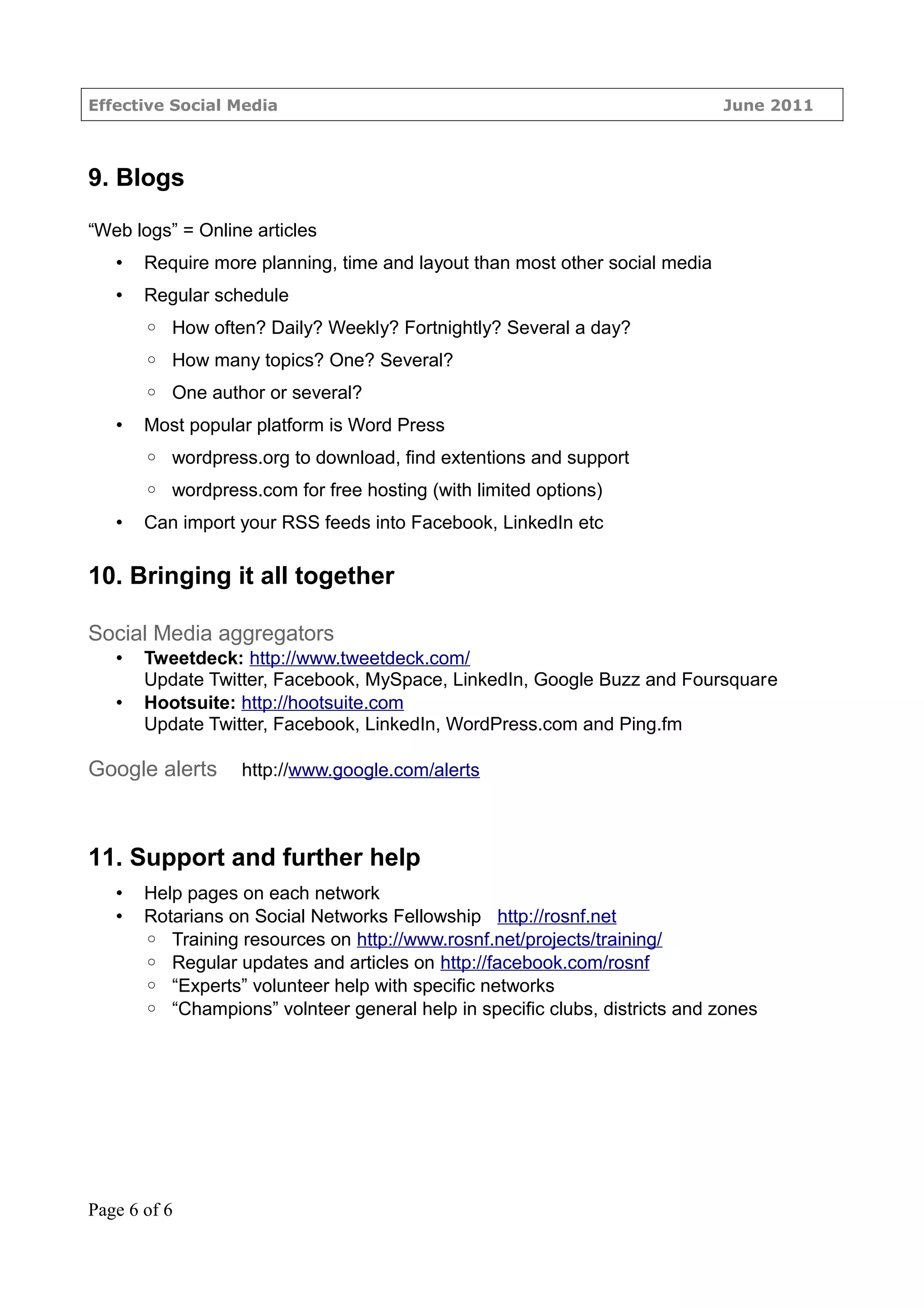 Effective Social Media                                                       June 2011



9. Blogs

“Web logs” = Online articles
   •   Require more planning, time and layout than most other social media
   •   Regular schedule
       ◦ How often? Daily? Weekly? Fortnightly? Several a day?
       ◦ How many topics? One? Several?
       ◦ One author or several?
   •   Most popular platform is Word Press
       ◦ wordpress.org to download, find extentions and support
       ◦ wordpress.com for free hosting (with limited options)
   •   Can import your RSS feeds into Facebook, LinkedIn etc

10. Bringing it all together

Social Media aggregators
   •   Tweetdeck: http://www.tweetdeck.com/
       Update Twitter, Facebook, MySpace, LinkedIn, Google Buzz and Foursquare
   •   Hootsuite: http://hootsuite.com
       Update Twitter, Facebook, LinkedIn, WordPress.com and Ping.fm

Google alerts     http://www.google.com/alerts



11. Support and further help
   •   Help pages on each network
   •   Rotarians on Social Networks Fellowship http://rosnf.net
       ◦ Training resources on http://www.rosnf.net/projects/training/
       ◦ Regular updates and articles on http://facebook.com/rosnf
       ◦ “Experts” volunteer help with specific networks
       ◦ “Champions” volnteer general help in specific clubs, districts and zones




Page 6 of 6
 
