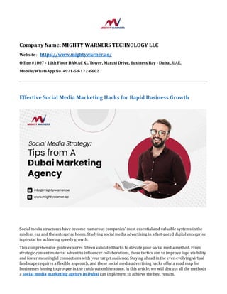 Company Name: MIGHTY WARNERS TECHNOLOGY LLC
Website : https://www.mightywarner.ae/
Office #1007 - 10th Floor DAMAC XL Tower, Marasi Drive, Business Bay - Dubai, UAE.
Mobile/WhatsApp No. +971-58-172-6602
Effective Social Media Marketing Hacks for Rapid Business Growth
Social media structures have become numerous companies' most essential and valuable systems in the
modern era and the enterprise boom. Studying social media advertising in a fast-paced digital enterprise
is pivotal for achieving speedy growth.
This comprehensive guide explores fifteen validated hacks to elevate your social media method. From
strategic content material advent to influencer collaborations, these tactics aim to improve logo visibility
and foster meaningful connections with your target audience. Staying ahead in the ever-evolving virtual
landscape requires a flexible approach, and these social media advertising hacks offer a road map for
businesses hoping to prosper in the cutthroat online space. In this article, we will discuss all the methods
a social media marketing agency in Dubai can implement to achieve the best results.
 