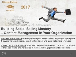 1
Minds&More
ACADEMY
2017
Building Social Selling Mastery
+ Content Management in Your Organization
For Sales professionals: Better position your Brand / Find and progress prospects
& buyers via social media / social selling to get and accelerate more revenues
For Marketing professionals: Effective Content management / tactics to contribute
to the sales funnel and help sales in their social engagement with customers
 