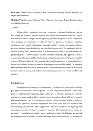 Base paper Title: Effective Software Effort Estimation Leveraging Machine Learning for
Digital Transformation
Modified Title: Estimating Software Effort Effectively Leveraging Digital Transformation
with Machine Learning
Abstract
Software effort estimation is a necessary component of software development projects
that belong to industrial software systems and digital transformation initiatives. Digital
transformation refers to the process of integrating digital technology into various components
of a company or organization in order to improve operations, procedures, customer
experiences, and overall performance. Industrial software systems are trained software
packages designed for use in industrial and manufacturing processes. The paper deals with the
machine learning based effort estimation in order to create an effective and robust model for
predicting effort. The paper proposes an Omni-Ensemble Learning (OEL) approach, which is
a combination of static ensemble selection along with genetic algorithm and dynamic ensemble
selection. The paper identifies the impact of software effort estimation in industrial software
system, and works on the these attributes to implement a robust ensemble model. The proposed
Omni-Ensemble Selection (OES) provides better overall performance (in terms of evaluation
metrics) and on comparing with multiple machine learning models over Finnish and Maxwell
datasets.
Existing System
The implementation of digital transformation [1] in industries is made possible, in large
part, by the use of industrial software systems. The term ‘‘digital transformation’’ refers to the
practice of adopting and integrating digital technology [2] into many elements of corporate
operations, processes, and models in order to promote innovation, enhance efficiency, improve
business performance and development and obtain a competitive edge. Industrial software
systems are specialised software programmes that have been built for industrial and
manufacturing environments. These applications offer the foundation for digitising and
automating essential activities in a variety of industries [3], including but not limited to
corporate [4], manufacturing, logistics, energy, and transportation. The following are some of
the ways that industrial software systems make digital transformation possible [5]: Automation
 