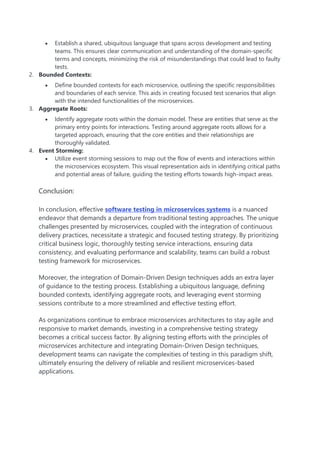  Establish a shared, ubiquitous language that spans across development and testing
teams. This ensures clear communication and understanding of the domain-specific
terms and concepts, minimizing the risk of misunderstandings that could lead to faulty
tests.
2. Bounded Contexts:
 Define bounded contexts for each microservice, outlining the specific responsibilities
and boundaries of each service. This aids in creating focused test scenarios that align
with the intended functionalities of the microservices.
3. Aggregate Roots:
 Identify aggregate roots within the domain model. These are entities that serve as the
primary entry points for interactions. Testing around aggregate roots allows for a
targeted approach, ensuring that the core entities and their relationships are
thoroughly validated.
4. Event Storming:
 Utilize event storming sessions to map out the flow of events and interactions within
the microservices ecosystem. This visual representation aids in identifying critical paths
and potential areas of failure, guiding the testing efforts towards high-impact areas.
Conclusion:
In conclusion, effective software testing in microservices systems is a nuanced
endeavor that demands a departure from traditional testing approaches. The unique
challenges presented by microservices, coupled with the integration of continuous
delivery practices, necessitate a strategic and focused testing strategy. By prioritizing
critical business logic, thoroughly testing service interactions, ensuring data
consistency, and evaluating performance and scalability, teams can build a robust
testing framework for microservices.
Moreover, the integration of Domain-Driven Design techniques adds an extra layer
of guidance to the testing process. Establishing a ubiquitous language, defining
bounded contexts, identifying aggregate roots, and leveraging event storming
sessions contribute to a more streamlined and effective testing effort.
As organizations continue to embrace microservices architectures to stay agile and
responsive to market demands, investing in a comprehensive testing strategy
becomes a critical success factor. By aligning testing efforts with the principles of
microservices architecture and integrating Domain-Driven Design techniques,
development teams can navigate the complexities of testing in this paradigm shift,
ultimately ensuring the delivery of reliable and resilient microservices-based
applications.
 