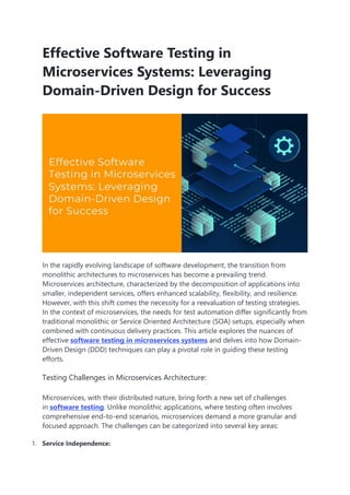 Effective Software Testing in
Microservices Systems: Leveraging
Domain-Driven Design for Success
In the rapidly evolving landscape of software development, the transition from
monolithic architectures to microservices has become a prevailing trend.
Microservices architecture, characterized by the decomposition of applications into
smaller, independent services, offers enhanced scalability, flexibility, and resilience.
However, with this shift comes the necessity for a reevaluation of testing strategies.
In the context of microservices, the needs for test automation differ significantly from
traditional monolithic or Service Oriented Architecture (SOA) setups, especially when
combined with continuous delivery practices. This article explores the nuances of
effective software testing in microservices systems and delves into how Domain-
Driven Design (DDD) techniques can play a pivotal role in guiding these testing
efforts.
Testing Challenges in Microservices Architecture:
Microservices, with their distributed nature, bring forth a new set of challenges
in software testing. Unlike monolithic applications, where testing often involves
comprehensive end-to-end scenarios, microservices demand a more granular and
focused approach. The challenges can be categorized into several key areas:
1. Service Independence:
 