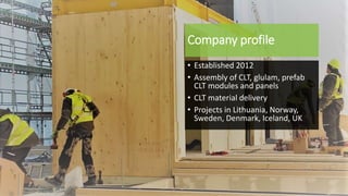 Company profile
• Established 2012
• Assembly of CLT, glulam, prefab
CLT modules and panels
• CLT material delivery
• Projects in Lithuania, Norway,
Sweden, Denmark, Iceland, UK
 