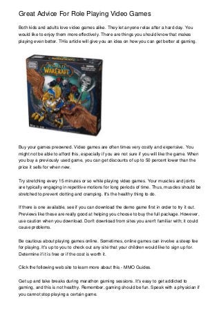 Great Advice For Role Playing Video Games
Both kids and adults love video games alike. They let anyone relax after a hard day. You
would like to enjoy them more effectively. There are things you should know that makes
playing even better. THis article will give you an idea on how you can get better at gaming.

Buy your games preowned. Video games are often times very costly and expensive. You
might not be able to afford this, especially if you are not sure if you will like the game. When
you buy a previously used game, you can get discounts of up to 50 percent lower than the
price it sells for when new.
Try stretching every 15 minutes or so while playing video games. Your muscles and joints
are typically engaging in repetitive motions for long periods of time. Thus, muscles should be
stretched to prevent clotting and cramping. It's the healthy thing to do.
If there is one available, see if you can download the demo game first in order to try it out.
Previews like these are really good at helping you choose to buy the full package. However,
use caution when you download. Don't download from sites you aren't familiar with; it could
cause problems.
Be cautious about playing games online. Sometimes, online games can involve a steep fee
for playing. It's up to you to check out any site that your children would like to sign up for.
Determine if it is free or if the cost is worth it.
Click the following web site to learn more about this - MMO Guides.
Get up and take breaks during marathon gaming sessions. It's easy to get addicted to
gaming, and this is not healthy. Remember, gaming should be fun. Speak with a physician if
you cannot stop playing a certain game.

 