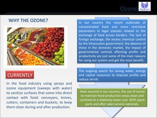 Ozone
In our country the recent outbreaks of
contaminated food and more restrictive
parameters in legal statutes related to the
exchange of food across borders. The lack of
foreign exchange, the excess chemical control
by the Venezuelan government, the absence of
these in the domestic market, the impact of
governmental controls affecting profits and
productivity are just some of the main reasons
for using our system and get the most benefit.
The ongoing search for saving water, energy
and capital resources to improve profits and
reduce shrink.
Have secured in our country, the use of ozone
to maintain food production areas clean and
sanitized at a relatively lower cost. With spare
parts and after sales service nationals.
WHY THE OZONE?
CURRENTLY
In the food industry using sprays and
ozone equipment (sweeps with water)
to sanitize surfaces that come into direct
contact with food: conveyors, knives,
cutters, containers and buckets, to keep
them clean during and after production.
 
