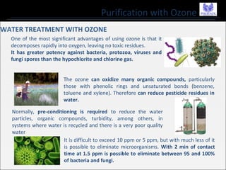 Purification with Ozone
WATER TREATMENT WITH OZONE
One of the most significant advantages of using ozone is that it
decomposes rapidly into oxygen, leaving no toxic residues.
It has greater potency against bacteria, protozoa, viruses and
fungi spores than the hypochlorite and chlorine gas.
The ozone can oxidize many organic compounds, particularly
those with phenolic rings and unsaturated bonds (benzene,
toluene and xylene). Therefore can reduce pesticide residues in
water.
Normally, pre-conditioning is required to reduce the water
particles, organic compounds, turbidity, among others, in
systems where water is recycled and there is a very poor quality
water
It is difficult to exceed 10 ppm or 5 ppm, but with much less of it
is possible to eliminate microorganisms. With 2 min of contact
time at 1.5 ppm is possible to eliminate between 95 and 100%
of bacteria and fungi.
 