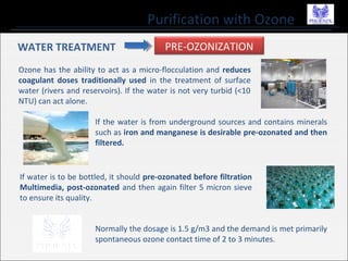 Purification with Ozone
WATER TREATMENT PRE-OZONIZATION
Ozone has the ability to act as a micro-flocculation and reduces
coagulant doses traditionally used in the treatment of surface
water (rivers and reservoirs). If the water is not very turbid (<10
NTU) can act alone.
If the water is from underground sources and contains minerals
such as iron and manganese is desirable pre-ozonated and then
filtered.
If water is to be bottled, it should pre-ozonated before filtration
Multimedia, post-ozonated and then again filter 5 micron sieve
to ensure its quality.
Normally the dosage is 1.5 g/m3 and the demand is met primarily
spontaneous ozone contact time of 2 to 3 minutes.
 
