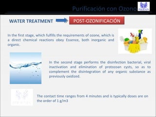 Purificación con Ozono
WATER TREATMENT POST-OZONIFICACIÓN
In the first stage, which fulfills the requirements of ozone, which is
a direct chemical reactions obey Essence, both inorganic and
organic.
In the second stage performs the disinfection bacterial, viral
inactivation and elimination of protozoan cysts, so as to
complement the disintegration of any organic substance as
previously oxidized.
The contact time ranges from 4 minutes and is typically doses are on
the order of 1 g/m3
 