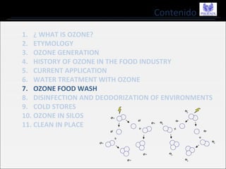 Contenido
1. ¿ WHAT IS OZONE?
2. ETYMOLOGY
3. OZONE GENERATION
4. HISTORY OF OZONE IN THE FOOD INDUSTRY
5. CURRENT APPLICATION
6. WATER TREATMENT WITH OZONE
7. OZONE FOOD WASH
8. DISINFECTION AND DEODORIZATION OF ENVIRONMENTS
9. COLD STORES
10. OZONE IN SILOS
11. CLEAN IN PLACE
 
