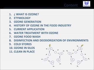 Content
1. ¿ WHAT IS OZONE?
2. ETYMOLOGY
3. OZONE GENERATION
4. HISTORY OF OZONE IN THE FOOD INDUSTRY
5. CURRENT APPLICATION
6. WATER TREATMENT WITH OZONE
7. OZONE FOOD WASH
8. DISINFECTION AND DEODORIZATION OF ENVIRONMENTS
9. COLD STORES
10. OZONE IN SILOS
11. CLEAN IN PLACE
 