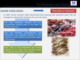Purificación con Ozono
Pescados y mariscos
In 1929, French scientist Violle determined that washing with ozonated water fish are
managed to extend their freshness for up to five days.
The Food Marketing Institute, the U.S.
recommended drinking water or sea water to
sterilize with ozone.
This will eliminate microorganisms and
nitrosamines are destroyed (because of the
unpleasant smell), brightens and provides oxygen
to the product.
Since 1936, Le Gall determined that storing
seafood on ice made with ozonated water,
extending the freshness for up to 6 days.
OZONE FOOD WASH
 