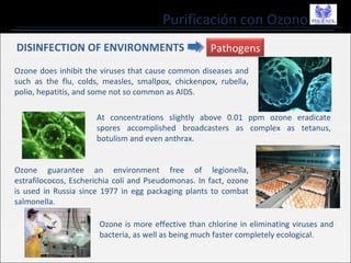 Purificación con Ozono
Ozone does inhibit the viruses that cause common diseases and
such as the flu, colds, measles, smallpox, chickenpox, rubella,
polio, hepatitis, and some not so common as AIDS.
Pathogens
At concentrations slightly above 0.01 ppm ozone eradicate
spores accomplished broadcasters as complex as tetanus,
botulism and even anthrax.
Ozone guarantee an environment free of legionella,
estrafilococos, Escherichia coli and Pseudomonas. In fact, ozone
is used in Russia since 1977 in egg packaging plants to combat
salmonella.
Ozone is more effective than chlorine in eliminating viruses and
bacteria, as well as being much faster completely ecological.
DISINFECTION OF ENVIRONMENTS
 