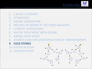 Contenido
1. ¿ WHAT IS OZONE?
2. ETYMOLOGY
3. OZONE GENERATION
4. HISTORY OF OZONE IN THE FOOD INDUSTRY
5. CURRENT APPLICATION
6. WATER TREATMENT WITH OZONE
7. OZONE FOOD WASH
8. DISINFECTION AND DEODORIZATION OF ENVIRONMENTS
9. COLD STORES
10. OZONE IN SILOS
11. CLEAN IN PLACE
 
