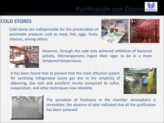 Purificación con Ozono
COLD STORES
Cold stores are indispensable for the preservation of
perishable products such as meat, fish, eggs, fruits,
cheeses, among others.
However, through the cold only achieved inhibition of bacterial
activity. Microorganisms regain their vigor to be in a more
tempered temperature.
It has been found that at present that the most effective system
for sanitizing refrigerated ozone gas due to the simplicity of
obtaining, low cost and excellent results compared to sulfur,
evaporation, and other techniques now obsolete.
The sensation of freshness in the chamber atmosphere is
immediate, the absence of odor indicated that all the purification
has been achieved.
 
