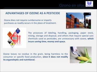 Ozono en silos
ADVANTAGES OF OZONE AS A PESTICIDE
Ozone does not require cumbersome or imports
purchases as readily occurs in the place of treatment.
Ozone leaves no residue in the grain, being harmless to the
consumer or specific food production, since it does not modify
its organoleptic and nutritional.
The processes of labeling, handling, packaging, paper stock,
mixing, storage and disposal, and others that require special care
chemicals used as pesticides, are unnecessary with ozone, which
incurs saving time, money and space.
 