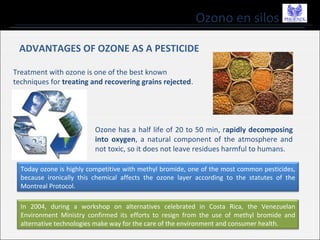 Ozono en silos
ADVANTAGES OF OZONE AS A PESTICIDE
Treatment with ozone is one of the best known
techniques for treating and recovering grains rejected.
Ozone has a half life of 20 to 50 min, rapidly decomposing
into oxygen, a natural component of the atmosphere and
not toxic, so it does not leave residues harmful to humans.
Today ozone is highly competitive with methyl bromide, one of the most common pesticides,
because ironically this chemical affects the ozone layer according to the statutes of the
Montreal Protocol.
In 2004, during a workshop on alternatives celebrated in Costa Rica, the Venezuelan
Environment Ministry confirmed its efforts to resign from the use of methyl bromide and
alternative technologies make way for the care of the environment and consumer health.
 