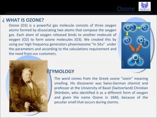 Ozone
¿ WHAT IS OZONE?
Ozone (O3) is a powerful gas molecule consists of three oxygen
atoms formed by dissociating two atoms that compose the oxygen
gas. Each atom of oxygen released binds to another molecule of
oxygen (O2) to form ozone molecules (O3). We created this by
using our high frequency generators phoenixozono "In Situ" under
the parameters and according to the calculations requirement and
the need from our customers.
The word comes from the Greek ozone "ozein" meaning
smelling. His discoverer was Swiss-German chemist and
professor at the University of Basel (Switzerland) Christian
Shönbein, who identified it as a different form of oxygen
and given the name Ozone in 1840, because of the
peculiar smell that occurs during storms.
ETYMOLOGY
 