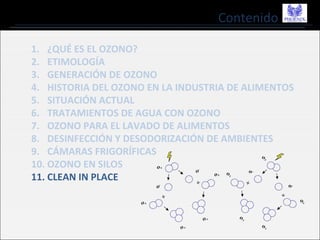 Contenido
1. ¿QUÉ ES EL OZONO?
2. ETIMOLOGÍA
3. GENERACIÓN DE OZONO
4. HISTORIA DEL OZONO EN LA INDUSTRIA DE ALIMENTOS
5. SITUACIÓN ACTUAL
6. TRATAMIENTOS DE AGUA CON OZONO
7. OZONO PARA EL LAVADO DE ALIMENTOS
8. DESINFECCIÓN Y DESODORIZACIÓN DE AMBIENTES
9. CÁMARAS FRIGORÍFICAS
10. OZONO EN SILOS
11. CLEAN IN PLACE
 