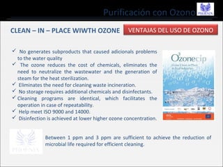 Purificación con Ozono
CLEAN – IN – PLACE WIWTH OZONE
 No generates subproducts that caused adicionals problems
to the water quality
 The ozone reduces the cost of chemicals, eliminates the
need to neutralize the wastewater and the generation of
steam for the heat sterilization.
 Eliminates the need for cleaning waste incineration.
 No storage requires additional chemicals and disinfectants.
 Cleaning programs are identical, which facilitates the
operation in case of repeatability.
 Help meet ISO 9000 and 14000.
 Disinfection is achieved at lower higher ozone concentration.
VENTAJAS DEL USO DE OZONO
Between 1 ppm and 3 ppm are sufficient to achieve the reduction of
microbial life required for efficient cleaning.
 