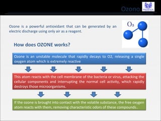 Ozono
Ozone is a powerful antioxidant that can be generated by an
electric discharge using only air as a reagent.
How does OZONE works?
Ozone is an unstable molecule that rapidly decays to O2, releasing a single
oxygen atom which is extremely reactive
This atom reacts with the cell membrane of the bacteria or virus, attacking the
cellular components and interrupting the normal cell activity, which rapidly
destroys those microorganisms.
If the ozone is brought into contact with the volatile substance, the free oxygen
atom reacts with them, removing characteristic odors of these compounds..
 