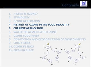 Contenido
1. ¿ WHAT IS OZONE?
2. ETYMOLOGY
3. OZONE GENERATION
4. HISTORY OF OZONE IN THE FOOD INDUSTRY
5. CURRENT APPLICATION
6. WATER TREATMENT WITH OZONE
7. OZONE FOOD WASH
8. DISINFECTION AND DEODORIZATION OF ENVIRONMENTS
9. COLD STORES
10. OZONE IN SILOS
11. CLEAN IN PLACE
 