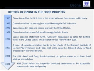 Ozone
HISTORY OF OZONE IN THE FOOD INDUSTRY
Ozone is used for the first time in the preservation of frozen meat in Germany.
Ozone is used for showering (wash) and keeping the fish in France.
Ozone is used in eggs and cheese stores in the United States.
Ozone is used to reduce Salmonella on eggshells in Russia.
Ozone acquires statement GRAS (Generally Recognized as Safe) for bottled
water in the United States. This declaration was reaffirmed in 1995.
A panel of experts concluded, thanks to the efforts of the Research Institute of
Electric Power Industry and Food, that ozone could be declared GRAS for food
processing in the United States.
The FDA (Food and Drug Administration) recognizes ozone as a direct food
additive second class.
FSIS (Food Safety and Inspection Services) determined to be acceptable
ozone use in meat and poultry.
1910
1936
1942
1977
1982
1997
2001
2001
 