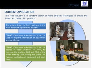 Ozone
CURRENT APPLICATION
The food industry is in constant search of more efficient techniques to ensure the
health and safety of its products.
The system design for food treatment is the
most important aspect of the industry.
OZONE offers many advantages as it can be
used for hygiene, sterilization of equipment
and plant foods..
OZONE offers many advantages as it can be
applied in water treatment for reuse, to
decrease the levels of BOD and DQO of the
water entering and leaving the plant. for
hygiene, sterilization of equipment and plant
foods.
 