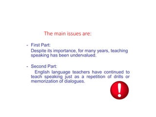 - First Part:
Despite its importance, for many years, teaching
speaking has been undervalued.
- Second Part:
English language teachers have continued to
teach speaking just as a repetition of drills or
memorization of dialogues.
The main issues are:
 