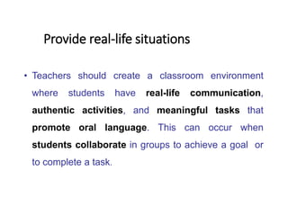 • Teachers should create a classroom environment
where students have real-life communication,
authentic activities, and meaningful tasks that
promote oral language. This can occur when
students collaborate in groups to achieve a goal or
to complete a task.
Provide real-life situations
 