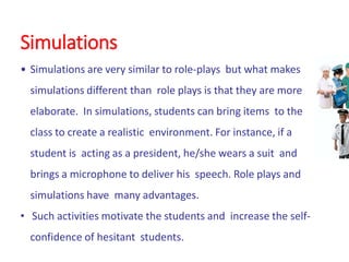 Simulations
• Simulations are very similar to role-plays but what makes
simulations different than role plays is that they are more
elaborate. In simulations, students can bring items to the
class to create a realistic environment. For instance, if a
student is acting as a president, he/she wears a suit and
brings a microphone to deliver his speech. Role plays and
simulations have many advantages.
• Such activities motivate the students and increase the self-
confidence of hesitant students.
 