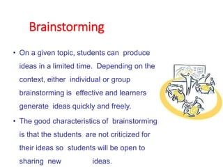 Brainstorming
• On a given topic, students can produce
ideas in a limited time. Depending on the
context, either individual or group
brainstorming is effective and learners
generate ideas quickly and freely.
• The good characteristics of brainstorming
is that the students are not criticized for
their ideas so students will be open to
sharing new ideas.
 
