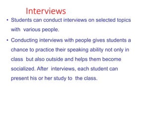 Interviews
• Students can conduct interviews on selected topics
with various people.
• Conducting interviews with people gives students a
chance to practice their speaking ability not only in
class but also outside and helps them become
socialized. After interviews, each student can
present his or her study to the class.
 