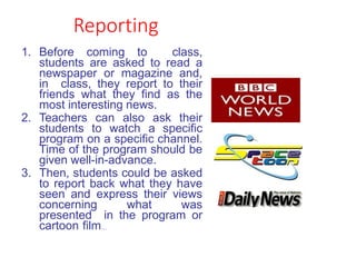 Reporting
1. Before coming to class,
students are asked to read a
newspaper or magazine and,
in class, they report to their
friends what they find as the
most interesting news.
2. Teachers can also ask their
students to watch a specific
program on a specific channel.
Time of the program should be
given well-in-advance.
3. Then, students could be asked
to report back what they have
seen and express their views
concerning what was
presented in the program or
cartoon film…
 
