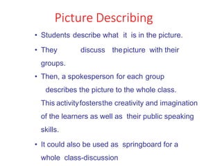 Picture Describing
• Students describe what it is in the picture.
• They discuss thepicture with their
groups.
• Then, a spokesperson for each group
describes the picture to the whole class.
This activityfostersthe creativity and imagination
of the learners as well as their public speaking
skills.
• It could also be used as springboard for a
whole class-discussion
 