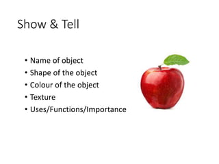 Show & Tell
• Name of object
• Shape of the object
• Colour of the object
• Texture
• Uses/Functions/Importance
 