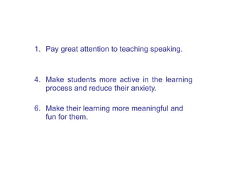 1. Pay great attention to teaching speaking.
4. Make students more active in the learning
process and reduce their anxiety.
6. Make their learning more meaningful and
fun for them.
 