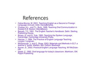 References
• Celce-Murcia. M. 2001. Teaching English as a Second or Foreign
Language (3rd ed). USA: Heinle&Heinle.
• Chaney, A.L., and T.L. Burk. 1998. Teaching Oral Communication in
Grades K-8. Boston: Allyn&Bacon.
• Baruah, T.C. 1991. The English Teacher's Handbook. Delhi: Sterling
Publishing House.
• Brown, G. and G. Yule. 1983. Teaching the Spoken Language.
Cambridge: Cambridge University Press.
• Harmer, J. 1984. The Practice of English Language Teaching.
London: Longman.
• McDonough, J. and C. Shaw. 2003. Materials and Methods in ELT: a
teacher’s guide. Malden, MA; Oxford: Blackwell.
• Nunan, D., 2003. Practical English Language Teaching. NY:McGraw-
Hill.
• Staab, C. 1992. Oral language for today's classroom. Markham, ON:
Pippin Publishing.
 