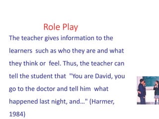 Role Play
The teacher gives information to the
learners such as who they are and what
they think or feel. Thus, the teacher can
tell the student that "You are David, you
go to the doctor and tell him what
happened last night, and…" (Harmer,
1984)
 