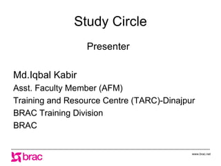 Study Circle
                 Presenter

Md.Iqbal Kabir
Asst. Faculty Member (AFM)
Training and Resource Centre (TARC)-Dinajpur
BRAC Training Division
BRAC


                                           www.brac.net
 