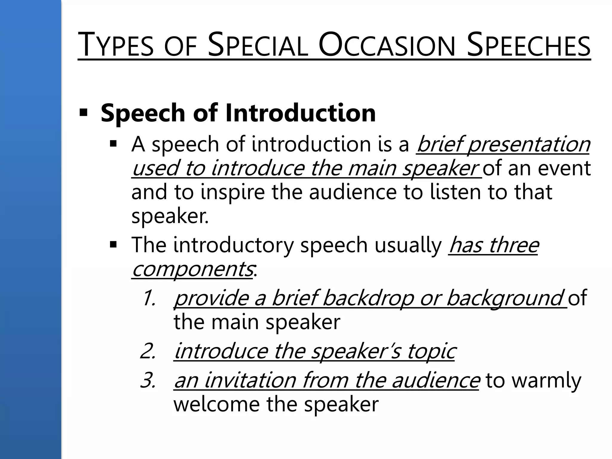 TYPES OF SPECIAL OCCASION SPEECHES
 Speech of Introduction
 A speech of introduction is a brief presentation
used to introduce the main speaker of an event
and to inspire the audience to listen to that
speaker.
 The introductory speech usually has three
components:
1. provide a brief backdrop or background of
the main speaker
2. introduce the speaker’s topic
3. an invitation from the audience to warmly
welcome the speaker
 