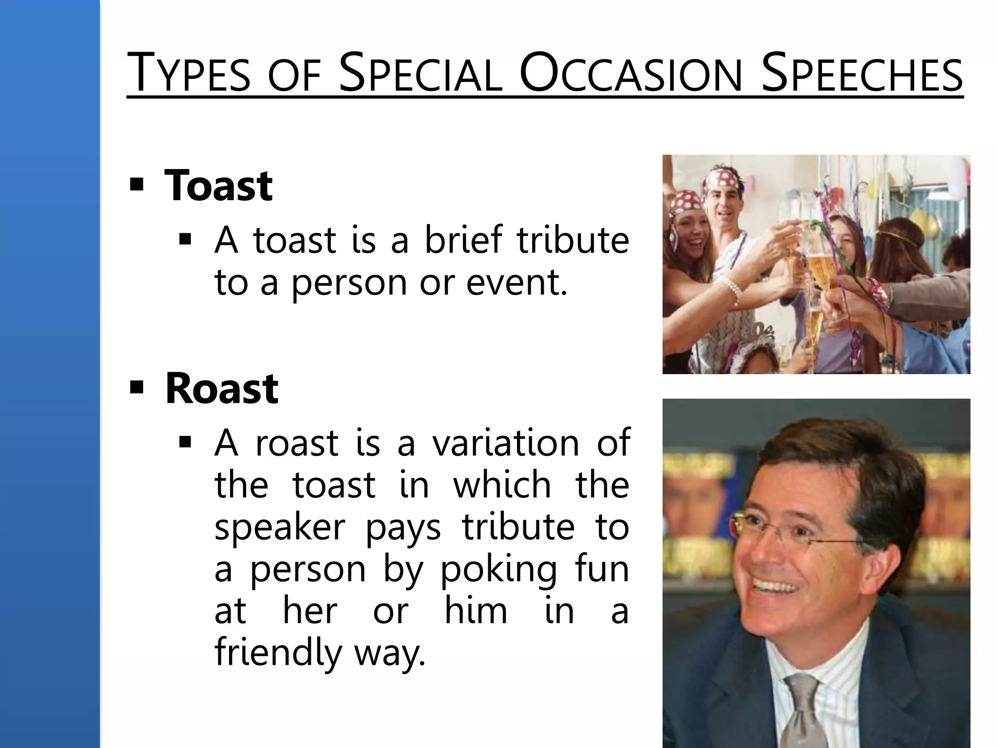 TYPES OF SPECIAL OCCASION SPEECHES
 Toast
 A toast is a brief tribute
to a person or event.
 Roast
 A roast is a variation of
the toast in which the
speaker pays tribute to
a person by poking fun
at her or him in a
friendly way.
 