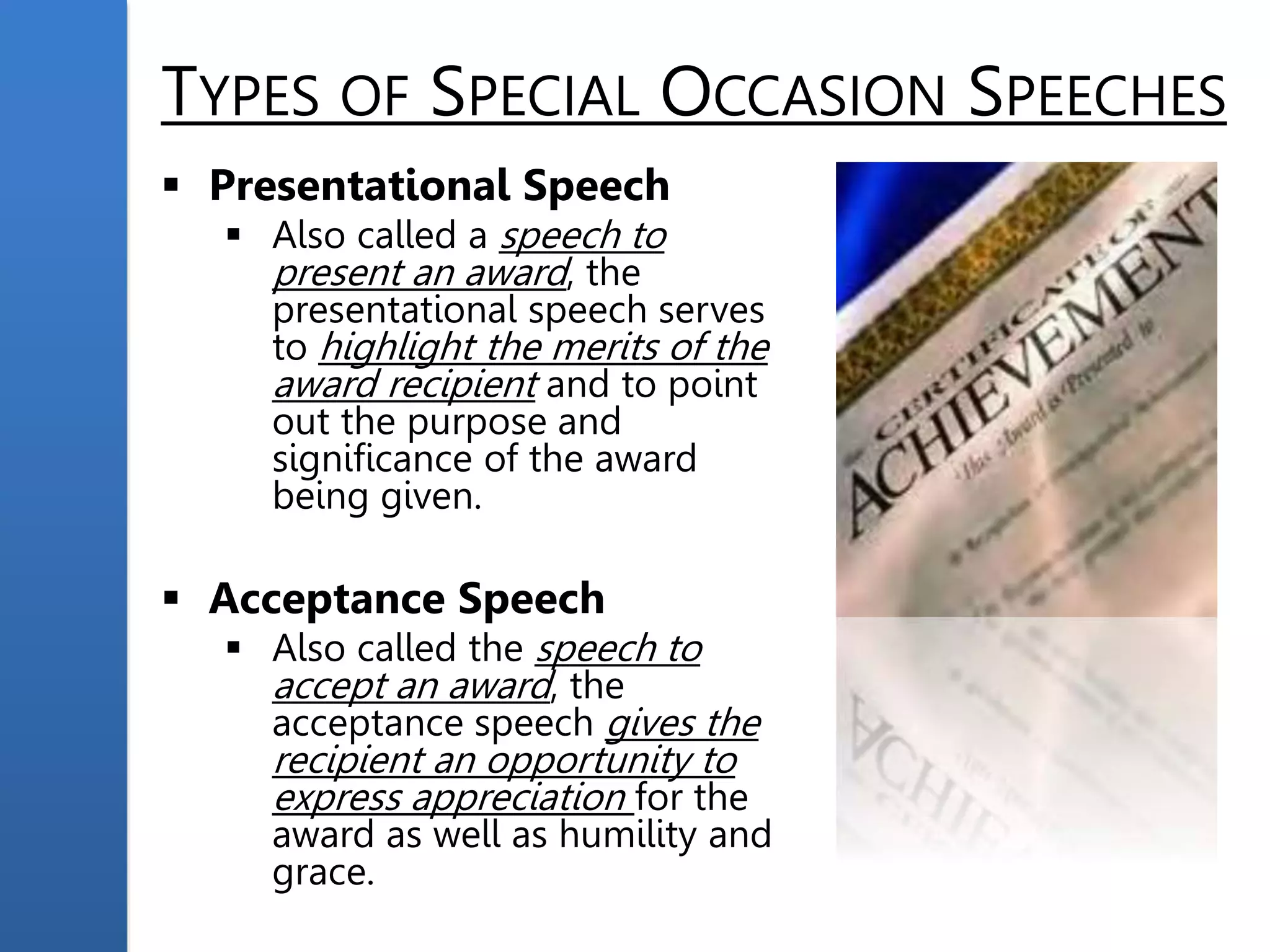 TYPES OF SPECIAL OCCASION SPEECHES
 Presentational Speech
 Also called a speech to
present an award, the
presentational speech serves
to highlight the merits of the
award recipient and to point
out the purpose and
significance of the award
being given.
 Acceptance Speech
 Also called the speech to
accept an award, the
acceptance speech gives the
recipient an opportunity to
express appreciation for the
award as well as humility and
grace.
 
