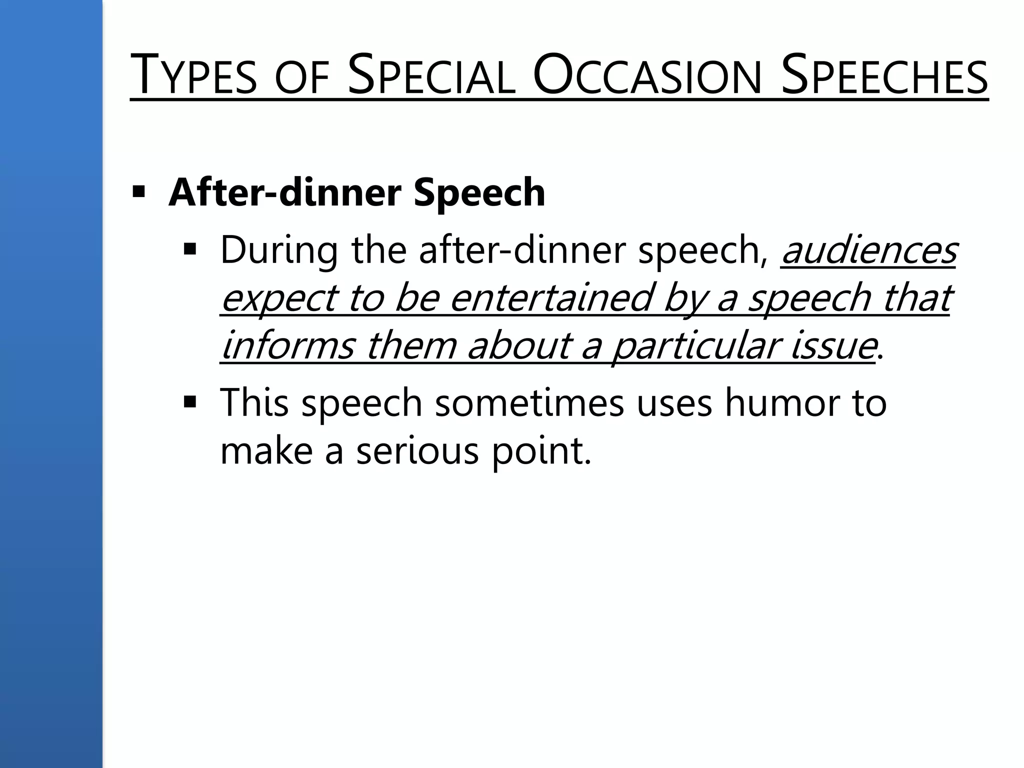 TYPES OF SPECIAL OCCASION SPEECHES
 After-dinner Speech
 During the after-dinner speech, audiences
expect to be entertained by a speech that
informs them about a particular issue.
 This speech sometimes uses humor to
make a serious point.
 