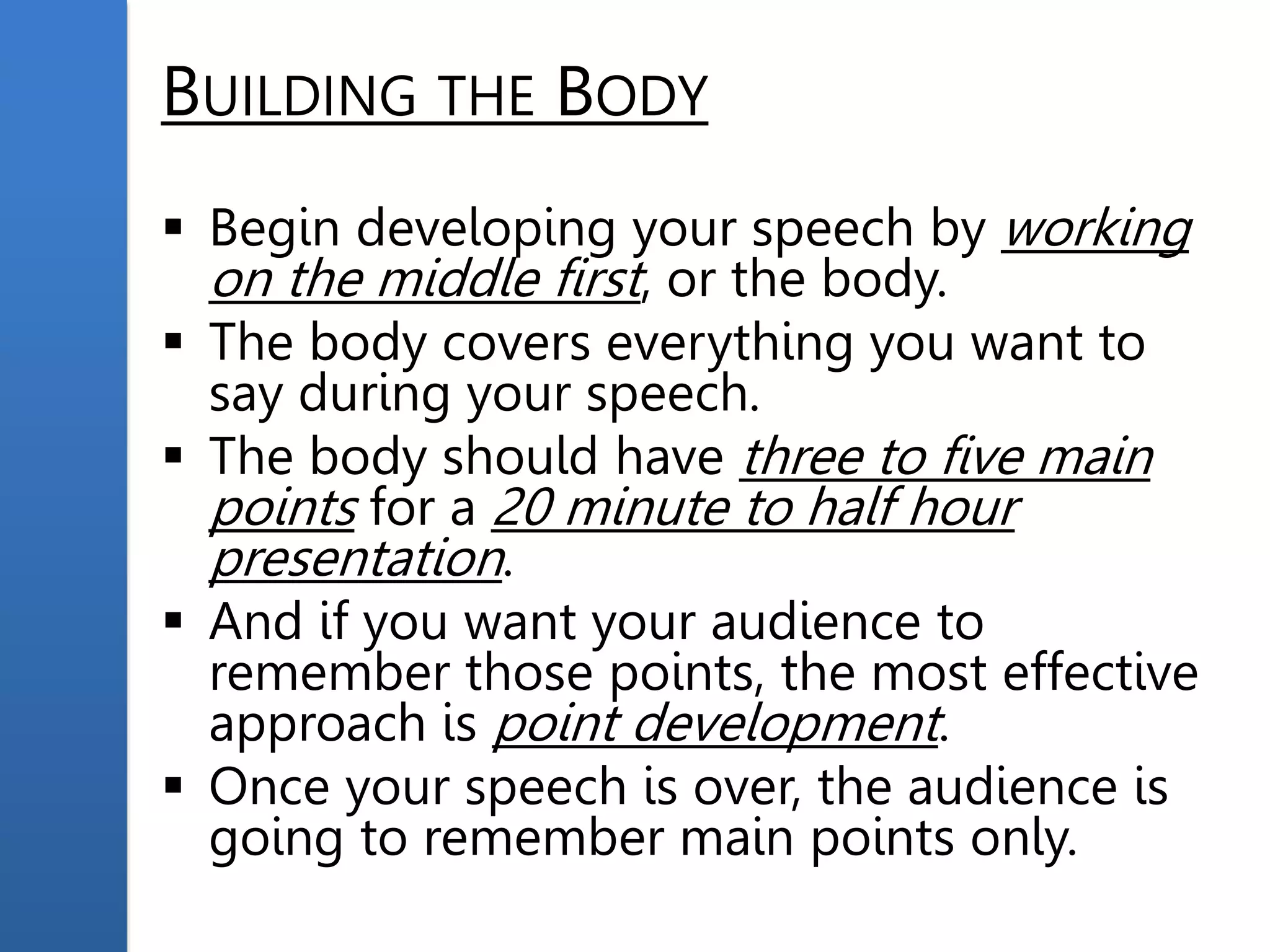 BUILDING THE BODY
 Begin developing your speech by working
on the middle first, or the body.
 The body covers everything you want to
say during your speech.
 The body should have three to five main
points for a 20 minute to half hour
presentation.
 And if you want your audience to
remember those points, the most effective
approach is point development.
 Once your speech is over, the audience is
going to remember main points only.
 